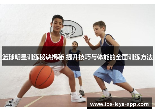篮球明星训练秘诀揭秘 提升技巧与体能的全面训练方法