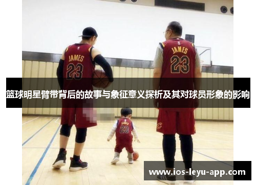 篮球明星臂带背后的故事与象征意义探析及其对球员形象的影响