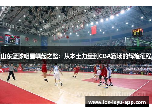山东篮球明星崛起之路：从本土力量到CBA赛场的辉煌征程
