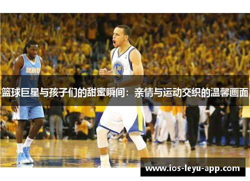篮球巨星与孩子们的甜蜜瞬间：亲情与运动交织的温馨画面