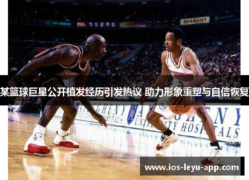 某篮球巨星公开植发经历引发热议 助力形象重塑与自信恢复